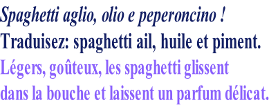 Spaghetti aglio, olio e peperoncino ! Traduisez: spaghetti ail, huile et piment. Légers, goûteux, les spaghetti glissent dans la bouche et laissent un parfum délicat.