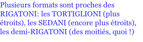 Plusieurs formats sont proches des RIGATONI: les TORTIGLIONI (plus étroits), les SEDANI (encore plus étroits), les demi-RIGATONI (des moitiés, quoi !)